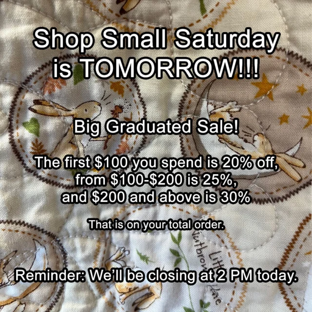 Shop Small Saturday is TOMORROW!!!
Big Graduated Sale!
The first $100 you spend is 20% off,
from $100-$200 is 25%,
and $200 and above is 30%
That is on your total order.
Reminder: We’ll be closing at 2 PM today.